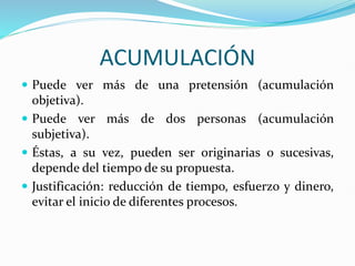 ACUMULACIÓN
 Puede ver más de una pretensión (acumulación
objetiva).
 Puede ver más de dos personas (acumulación
subjetiva).
 Éstas, a su vez, pueden ser originarias o sucesivas,
depende del tiempo de su propuesta.
 Justificación: reducción de tiempo, esfuerzo y dinero,
evitar el inicio de diferentes procesos.
 