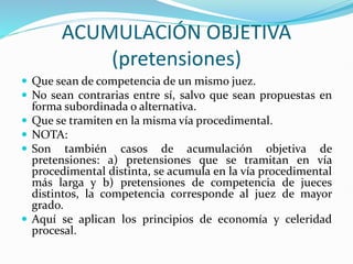 ACUMULACIÓN OBJETIVA
(pretensiones)
 Que sean de competencia de un mismo juez.
 No sean contrarias entre sí, salvo que sean propuestas en
forma subordinada o alternativa.
 Que se tramiten en la misma vía procedimental.
 NOTA:
 Son también casos de acumulación objetiva de
pretensiones: a) pretensiones que se tramitan en vía
procedimental distinta, se acumula en la vía procedimental
más larga y b) pretensiones de competencia de jueces
distintos, la competencia corresponde al juez de mayor
grado.
 Aquí se aplican los principios de economía y celeridad
procesal.
 