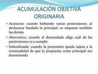 ACUMULACIÓN OBJETIVA
ORIGINARIA
 Accesoria: cuando habiendo varias pretensiones, al
declararse fundada la principal, se amparan también
las demás.
 Alternativa: cuando el demandado elige cuál de las
pretensiones va a cumplir.
 Subordinada: cuando la pretensión queda sujeta a la
eventualidad de que la propuesta como principal sea
desestimada
 