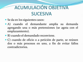 ACUMULACIÓN OBJETIVA
SUCESIVA
 Se da en los siguientes casos:
 A) cuando el demandante amplía su demanda
agregando una o más pretensiones (se agota con el
emplazamiento).
 B) cuando el demandado reconviene.
 C) cuando de oficio o a petición de parte, se reúnen
dos o más procesos en uno, a fin de evitar fallos
contradictorios.
 