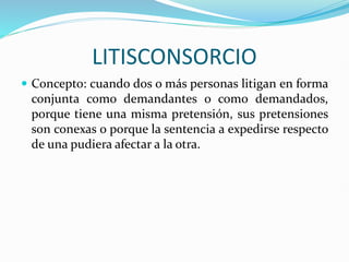 LITISCONSORCIO
 Concepto: cuando dos o más personas litigan en forma
conjunta como demandantes o como demandados,
porque tiene una misma pretensión, sus pretensiones
son conexas o porque la sentencia a expedirse respecto
de una pudiera afectar a la otra.
 