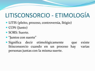 LITISCONSORCIO - ETIMOLOGÍA
 LITIS (pleito, proceso, controversia, litigio)
 CON (Junto)
 SORS: Suerte.
 “Juntos con suerte”
 Significa decir etimológicamente que existe
litisconsorcio cuando en un proceso hay varias
personas juntas con la misma suerte.
 
