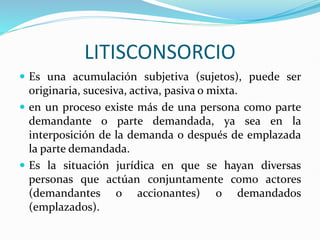 LITISCONSORCIO
 Es una acumulación subjetiva (sujetos), puede ser
originaria, sucesiva, activa, pasiva o mixta.
 en un proceso existe más de una persona como parte
demandante o parte demandada, ya sea en la
interposición de la demanda o después de emplazada
la parte demandada.
 Es la situación jurídica en que se hayan diversas
personas que actúan conjuntamente como actores
(demandantes o accionantes) o demandados
(emplazados).
 