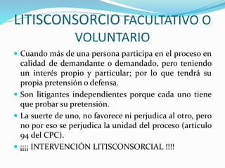 LITISCONSORCIO FACULTATIVO O
VOLUNTARIO
 Cuando más de una persona participa en el proceso en
calidad de demandante o demandado, pero teniendo
un interés propio y particular; por lo que tendrá su
propia pretensión o defensa.
 Son litigantes independientes porque cada uno tiene
que probar su pretensión.
 La suerte de uno, no favorece ni perjudica al otro, pero
no por eso se perjudica la unidad del proceso (artículo
94 del CPC).
 ¡¡¡¡ INTERVENCIÓN LITISCONSORCIAL !!!!
 