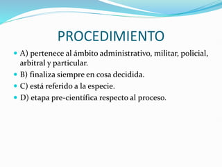 PROCEDIMIENTO
 A) pertenece al ámbito administrativo, militar, policial,
arbitral y particular.
 B) finaliza siempre en cosa decidida.
 C) está referido a la especie.
 D) etapa pre-científica respecto al proceso.
 