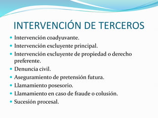 INTERVENCIÓN DE TERCEROS
 Intervención coadyuvante.
 Intervención excluyente principal.
 Intervención excluyente de propiedad o derecho
preferente.
 Denuncia civil.
 Aseguramiento de pretensión futura.
 Llamamiento posesorio.
 Llamamiento en caso de fraude o colusión.
 Sucesión procesal.
 