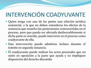 INTERVENCIÓN COADYUVANTE
 Quien tenga con una de las partes una relación jurídica
sustancial, a la que no deban extenderse los efectos de la
sentencia que resuelva las pretensiones controvertidas en el
proceso, pero que pueda ser afectada desfavorablemente si
dicha parte es vencida, puede intervenir en el proceso como
coadyuvante de ella.
 Esta intervención puede admitirse incluso durante el
trámite en segunda instancia.
 El coadyuvante puede realizar los actos procesales que no
estén en oposición a la parte que ayuda y no impliquen
disposición del derecho discutido.
 