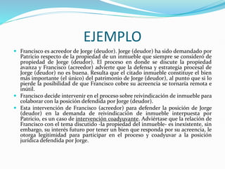 EJEMPLO
 Francisco es acreedor de Jorge (deudor). Jorge (deudor) ha sido demandado por
Patricio respecto de la propiedad de un inmueble que siempre se consideró de
propiedad de Jorge (deudor). El proceso en donde se discute la propiedad
avanza y Francisco (acreedor) advierte que la defensa y estrategia procesal de
Jorge (deudor) no es buena. Resulta que el citado inmueble constituye el bien
más importante (el único) del patrimonio de Jorge (deudor), al punto que si lo
pierde la posibilidad de que Francisco cobre su acreencia se tornaría remota e
inútil.
 Francisco decide intervenir en el proceso sobre reivindicación de inmueble para
colaborar con la posición defendida por Jorge (deudor).
 Esta intervención de Francisco (acreedor) para defender la posición de Jorge
(deudor) en la demanda de reivindicación de inmueble interpuesta por
Patricio, es un caso de intervención coadyuvante. Adviértase que la relación de
Francisco con el tema discutido -la propiedad del inmueble- es inexistente, sin
embargo, su interés futuro por tener un bien que responda por su acreencia, le
otorga legitimidad para participar en el proceso y coadyuvar a la posición
jurídica defendida por Jorge.
 