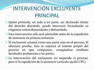 INTERVENCIÓN EXCLUYENTE
PRINCIPAL
 Quien pretenda, en todo o en parte, ser declarado titular
del derecho discutido, puede intervenir formulando su
exigencia contra demandante y demandado.
 Esta intervención sólo será admisible antes de la expedición
de sentencia en primera instancia.
 El excluyente actuará como una parte más en el proceso. Si
ofreciera prueba, ésta se sujetará al trámite propio del
proceso en que comparece, otorgándose similares
facultades probatorias a las partes.
 La intervención del excluyente no suspende el proceso,
pero sí la expedición de la sentencia (artículo 99 del CPC)
 