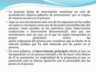  La presente forma de intervención constituye un caso de
acumulación objetiva-subjetiva de pretensiones, que se origina
de manera sucesiva en el proceso.
 Aquí no nos encontramos ante uno de los supuestos en los cuales
un sujeto se incorpora como una de las partes preestablecidas del
proceso, como suceden en los anteriores casos (intervención
coadyuvante e intervención litisconsorcial), sino que nos
encontramos ante un caso en el que un sujeto interpondrá su
propia pretensión contra las
partes originarias del proceso por considerar que es titular de la
relación jurídica que ha sido deducida por las partes en el
proceso.
 En otras palabras, el interviniente principal solicita al juez su
incorporación en un proceso iniciado a fin de hacer valer dentro
de él su pretensión. La originalidad de la propuesta es que su
pretensión está en directa oposición con lo pretendido por las
partes en el proceso.
 