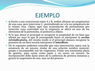 EJEMPLO
 si frente a una controversia entre A y B, ambos afirman ser propietarios
de una casa, pero interviene C, pretendiendo ser a la vez propietario de
la misma cosa. Opera aquí una acumulación de pretensiones por
inserción cuya conexidad con la originaria se ubica en uno de los
elementos de la pretensión, el petitorio u objeto.
 Si lo que desea el principal es recuperar la propiedad de un bien que
afirma ser suyo lo que le corresponde hacer es interponer la acción
reivindicatoria, del mismo modo si el principal deseara recuperar la
posesión de un bien tocaría interponer el interdicto.
 De lo expuesto podemos coincidir que esta intervención opera con la
existencia de un tercero, titular de una relación jurídica material,
propia e incompatible con las originarias. Existe una autonomía plena
de gestión, pues actúa como parte y no corno un tercero. Su
incorporación debe darse antes de la sentencia de primera instancia y
genera la suspensión de esta, mas no del proceso
 