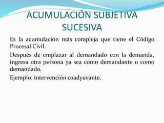 ACUMULACIÓN SUBJETIVA
SUCESIVA
Es la acumulación más compleja que tiene el Código
Procesal Civil.
Después de emplazar al demandado con la demanda,
ingresa otra persona ya sea como demandante o como
demandado.
Ejemplo: intervención coadyuvante.
 