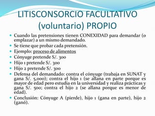 LITISCONSORCIO FACULTATIVO
(voluntario) PROPIO
 Cuando las pretensiones tienen CONEXIDAD para demandar (o
emplazar) a un mismo demandado.
 Se tiene que probar cada pretensión.
 Ejemplo: proceso de alimentos
 Cónyuge pretende S/. 300
 Hijo 1 pretende S/. 300
 Hijo 2 pretende S/. 300
 Defensa del demandado: contra el cónyuge (trabaja en SUNAT y
gana S/. 5,000); contra el hijo 1 (se allana en parte porque es
mayor de edad pero estudia en la universidad y realiza prácticas y
gana S/. 500; contra el hijo 2 (se allana porque es menor de
edad).
 Conclusión: Cónyuge A (pierde), hijo 1 (gana en parte), hijo 2
(ganó).
 