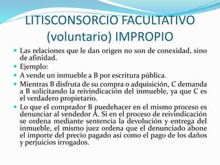 LITISCONSORCIO FACULTATIVO
(voluntario) IMPROPIO
 Las relaciones que le dan origen no son de conexidad, sino
de afinidad.
 Ejemplo:
 A vende un inmueble a B por escritura pública.
 Mientras B disfruta de su compra o adquisición, C demanda
a B solicitando la reivindicación del inmueble, ya que C es
el verdadero propietario.
 Lo que el comprador B puedehacer en el mismo proceso es
denunciar al vendedor A. Si en el proceso de reivindicación
se ordena mediante sentencia la devolución y entrega del
inmueble, el mismo juez ordena que el denunciado abone
el importe del precio pagado así como el pago de los daños
y perjuicios irrogados.
 
