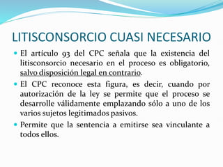 LITISCONSORCIO CUASI NECESARIO
 El artículo 93 del CPC señala que la existencia del
litisconsorcio necesario en el proceso es obligatorio,
salvo disposición legal en contrario.
 El CPC reconoce esta figura, es decir, cuando por
autorización de la ley se permite que el proceso se
desarrolle válidamente emplazando sólo a uno de los
varios sujetos legitimados pasivos.
 Permite que la sentencia a emitirse sea vinculante a
todos ellos.
 