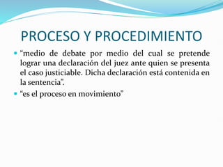 PROCESO Y PROCEDIMIENTO
 “medio de debate por medio del cual se pretende
lograr una declaración del juez ante quien se presenta
el caso justiciable. Dicha declaración está contenida en
la sentencia”.
 “es el proceso en movimiento”
 