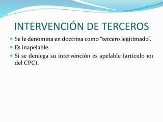 INTERVENCIÓN DE TERCEROS
 Se le denomina en doctrina como “tercero legitimado”.
 Es inapelable.
 Si se deniega su intervención es apelable (artículo 101
del CPC).
 