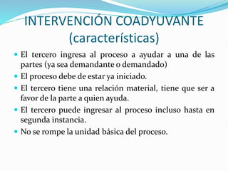 INTERVENCIÓN COADYUVANTE
(características)
 El tercero ingresa al proceso a ayudar a una de las
partes (ya sea demandante o demandado)
 El proceso debe de estar ya iniciado.
 El tercero tiene una relación material, tiene que ser a
favor de la parte a quien ayuda.
 El tercero puede ingresar al proceso incluso hasta en
segunda instancia.
 No se rompe la unidad básica del proceso.
 