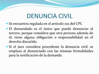 DENUNCIA CIVIL
 Se encuentra regulada en el artícul0 102 del CPC
 El demandado es el único que puede denunciar al
tercero, porque considera que otra persona además de
él, tiene alguna obligación o responsabilidad en el
derecho discutido.
 Si el juez considera procedente la denuncia civil, se
emplaza al denunciado con las mismas formalidades
para la notificación de la demanda.
 