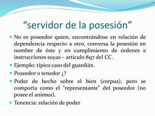 “servidor de la posesión”
 No es poseedor quien, encontrándose en relación de
dependencia respecto a otro, conversa la posesión en
nombre de éste y en cumplimiento de órdenes e
instrucciones suyas – artículo 897 del CC.
 Ejemplo: típico caso del guardián.
 Poseedor o tenedor ¿?
 Poder de hecho sobre el bien (corpus), pero se
comporta como el “representante” del poseedor (no
posee el animus).
 Tenencia: relación de poder
 