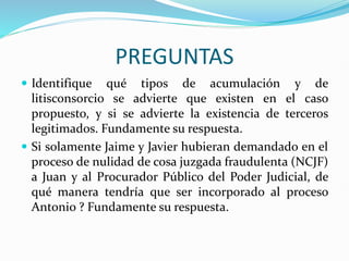 PREGUNTAS
 Identifique qué tipos de acumulación y de
litisconsorcio se advierte que existen en el caso
propuesto, y si se advierte la existencia de terceros
legitimados. Fundamente su respuesta.
 Si solamente Jaime y Javier hubieran demandado en el
proceso de nulidad de cosa juzgada fraudulenta (NCJF)
a Juan y al Procurador Público del Poder Judicial, de
qué manera tendría que ser incorporado al proceso
Antonio ? Fundamente su respuesta.
 