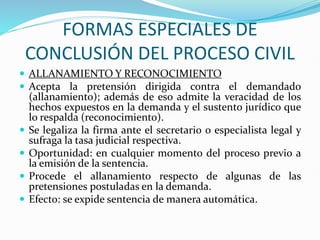 FORMAS ESPECIALES DE
CONCLUSIÓN DEL PROCESO CIVIL
 ALLANAMIENTO Y RECONOCIMIENTO
 Acepta la pretensión dirigida contra el demandado
(allanamiento); además de eso admite la veracidad de los
hechos expuestos en la demanda y el sustento jurídico que
lo respalda (reconocimiento).
 Se legaliza la firma ante el secretario o especialista legal y
sufraga la tasa judicial respectiva.
 Oportunidad: en cualquier momento del proceso previo a
la emisión de la sentencia.
 Procede el allanamiento respecto de algunas de las
pretensiones postuladas en la demanda.
 Efecto: se expide sentencia de manera automática.
 