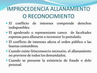 IMPROCEDENCIA ALLANAMIENTO
O RECONOCIMIENTO
 El conflicto de intereses comprende derechos
indisponibles.
 El apoderado o representante carece de facultades
expresas para allanarse o reconocer lo postulado.
 El conflicto de intereses afecta el orden público o las
buenas costumbres.
 Cuando existe litisconsorcio necesario, el allanamiento
no proviene de todos los demandados.
 Cuando se presume la existencia de fraude o dolo
procesal.
 