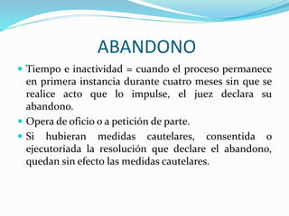 ABANDONO
 Tiempo e inactividad = cuando el proceso permanece
en primera instancia durante cuatro meses sin que se
realice acto que lo impulse, el juez declara su
abandono.
 Opera de oficio o a petición de parte.
 Si hubieran medidas cautelares, consentida o
ejecutoriada la resolución que declare el abandono,
quedan sin efecto las medidas cautelares.
 