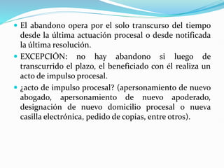  El abandono opera por el solo transcurso del tiempo
desde la última actuación procesal o desde notificada
la última resolución.
 EXCEPCIÓN: no hay abandono si luego de
transcurrido el plazo, el beneficiado con él realiza un
acto de impulso procesal.
 ¿acto de impulso procesal? (apersonamiento de nuevo
abogado, apersonamiento de nuevo apoderado,
designación de nuevo domicilio procesal o nueva
casilla electrónica, pedido de copias, entre otros).
 