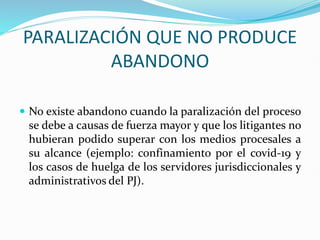 PARALIZACIÓN QUE NO PRODUCE
ABANDONO
 No existe abandono cuando la paralización del proceso
se debe a causas de fuerza mayor y que los litigantes no
hubieran podido superar con los medios procesales a
su alcance (ejemplo: confinamiento por el covid-19 y
los casos de huelga de los servidores jurisdiccionales y
administrativos del PJ).
 