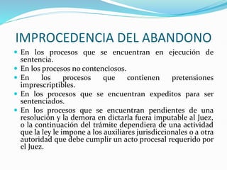 IMPROCEDENCIA DEL ABANDONO
 En los procesos que se encuentran en ejecución de
sentencia.
 En los procesos no contenciosos.
 En los procesos que contienen pretensiones
imprescriptibles.
 En los procesos que se encuentran expeditos para ser
sentenciados.
 En los procesos que se encuentran pendientes de una
resolución y la demora en dictarla fuera imputable al Juez,
o la continuación del trámite dependiera de una actividad
que la ley le impone a los auxiliares jurisdiccionales o a otra
autoridad que debe cumplir un acto procesal requerido por
el Juez.
 