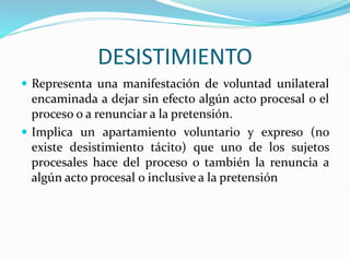 DESISTIMIENTO
 Representa una manifestación de voluntad unilateral
encaminada a dejar sin efecto algún acto procesal o el
proceso o a renunciar a la pretensión.
 Implica un apartamiento voluntario y expreso (no
existe desistimiento tácito) que uno de los sujetos
procesales hace del proceso o también la renuncia a
algún acto procesal o inclusive a la pretensión
 