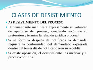 CLASES DE DESISTIMIENTO
 A) DESISTIMIENTO DEL PROCESO
 El demandante manifiesta expresamente su voluntad
de apartarse del proceso, quedando incólume su
pretensión y termina la relación jurídica procesal.
 Si se formula después de notificada la demanda,
requiere la conformidad del demandado expresada
dentro del tercer día de notificado o en su rebeldía.
 Si existe oposición, el desistimiento es ineficaz y el
proceso continúa.
 