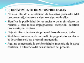  B) DESISTIMIENTO DE ACTOS PROCESALES
 No está referido a la totalidad de los actos procesales (del
proceso en sí), sino sólo a alguno o algunos de ellos.
 Significa la posibilidad de renunciar o dejar sin efecto un
recurso u otro medio impugnatorio, excepción, cuestión
probatoria, entre otros.
 Deja sin efecto la situación procesal favorable a su titular.
 Si el desistimiento es de un medio impugnatorio, su efecto
es dejar firme el acto procesal impugnado.
 Aquí no es necesaria la conformidad o anuencia de la parte
contraria, a diferencia del desistimiento del proceso.
 