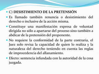  C) DESISTIMIENTO DE LA PRETENSIÓN
 Es llamado también renuncia o desistimiento del
derecho o inclusive de la acción misma.
 Constituye una manifestación expresa de voluntad
dirigida no sólo a apartarse del proceso sino también a
abdicar de la pretensión del proponente.
 No requiere la conformidad de la parte contraria, el
Juez solo revisa la capacidad de quien lo realiza y la
naturaleza del derecho teniendo en cuenta las reglas
de improcedencia del allanamiento.
 Efecto: sentencia infundada con la autoridad de la cosa
juzgada.
 