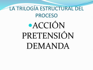 LA TRILOGÍA ESTRUCTURAL DEL
PROCESO
ACCIÓN
PRETENSIÓN
DEMANDA
 