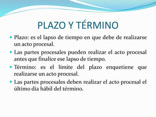 PLAZO Y TÉRMINO
 Plazo: es el lapso de tiempo en que debe de realizarse
un acto procesal.
 Las partes procesales pueden realizar el acto procesal
antes que finalice ese lapso de tiempo.
 Término: es el límite del plazo enquetiene que
realizarse un acto procesal.
 Las partes procesales deben realizar el acto procesal el
último día hábil del término.
 