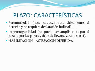 PLAZO: CARACTERÍSTICAS
 Perentoriedad (hace caducar automáticamente el
derecho y no requiere declaración judicial).
 Improrrogabilidad (no puede ser ampliado ni por el
juez ni por las partes y debe de llevarse a cabo sí o sí).
 HABILITACIÓN - ACTUACIÓN DIFERIDA.
 