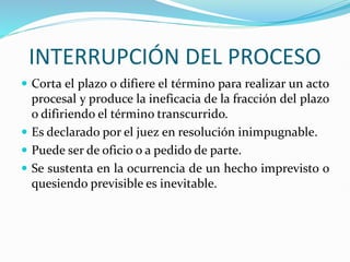 INTERRUPCIÓN DEL PROCESO
 Corta el plazo o difiere el término para realizar un acto
procesal y produce la ineficacia de la fracción del plazo
o difiriendo el término transcurrido.
 Es declarado por el juez en resolución inimpugnable.
 Puede ser de oficio o a pedido de parte.
 Se sustenta en la ocurrencia de un hecho imprevisto o
quesiendo previsible es inevitable.
 