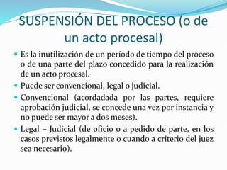 SUSPENSIÓN DEL PROCESO (o de
un acto procesal)
 Es la inutilización de un período de tiempo del proceso
o de una parte del plazo concedido para la realización
de un acto procesal.
 Puede ser convencional, legal o judicial.
 Convencional (acordadada por las partes, requiere
aprobación judicial, se concede una vez por instancia y
no puede ser mayor a dos meses).
 Legal – Judicial (de oficio o a pedido de parte, en los
casos previstos legalmente o cuando a criterio del juez
sea necesario).
 
