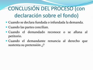 CONCLUSIÓN DEL PROCESO (con
declaración sobre el fondo)
 Cuando se declara fundada o infundada la demanda.
 Cuando las partes concilian.
 Cuando el demandado reconoce o se allana al
petitorio.
 Cuando el demandante renuncia al derecho que
sustenta su pretensión ¿?
 