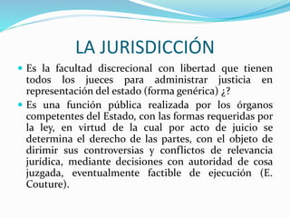 LA JURISDICCIÓN
 Es la facultad discrecional con libertad que tienen
todos los jueces para administrar justicia en
representación del estado (forma genérica) ¿?
 Es una función pública realizada por los órganos
competentes del Estado, con las formas requeridas por
la ley, en virtud de la cual por acto de juicio se
determina el derecho de las partes, con el objeto de
dirimir sus controversias y conflictos de relevancia
jurídica, mediante decisiones con autoridad de cosa
juzgada, eventualmente factible de ejecución (E.
Couture).
 