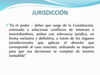 JURISDICCIÓN
 ”Es el poder – deber que surge de la Constitución,
orientado a solucionar conflictos de intereses e
incertidumbres, ambas con relevancia jurídica, en
forma exclusiva y definitiva, a través de los órganos
jurisdiccionales que aplican el derecho que
corresponde al caso concreto, utilizando su imperio
para que sus decisiones se cumplan de manera
ineludible”
 