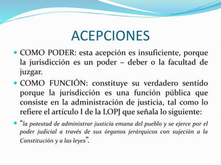 ACEPCIONES
 COMO PODER: esta acepción es insuficiente, porque
la jurisdicción es un poder – deber o la facultad de
juzgar.
 COMO FUNCIÓN: constituye su verdadero sentido
porque la jurisdicción es una función pública que
consiste en la administración de justicia, tal como lo
refiere el artículo I de la LOPJ que señala lo siguiente:
 “la potestad de administrar justicia emana del pueblo y se ejerce por el
poder judicial a través de sus órganos jerárquicos con sujeción a la
Constitución y a las leyes”.
 