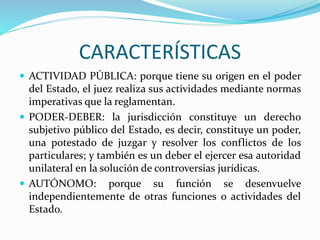 CARACTERÍSTICAS
 ACTIVIDAD PÚBLICA: porque tiene su origen en el poder
del Estado, el juez realiza sus actividades mediante normas
imperativas que la reglamentan.
 PODER-DEBER: la jurisdicción constituye un derecho
subjetivo público del Estado, es decir, constituye un poder,
una potestado de juzgar y resolver los conflictos de los
particulares; y también es un deber el ejercer esa autoridad
unilateral en la solución de controversias jurídicas.
 AUTÓNOMO: porque su función se desenvuelve
independientemente de otras funciones o actividades del
Estado.
 