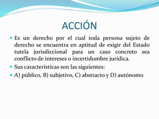 ACCIÓN
 Es un derecho por el cual toda persona sujeto de
derecho se encuentra en aptitud de exigir del Estado
tutela jurisdiccional para un caso concreto sea
conflicto de intereses o incertidumbre jurídica.
 Sus características son las siguientes:
 A) público, B) subjetivo, C) abstracto y D) autónomo
 