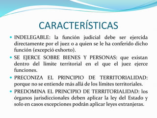 CARACTERÍSTICAS
 INDELEGABLE: la función judicial debe ser ejercida
directamente por el juez o a quien se le ha conferido dicho
función (excepció exhorto).
 SE EJERCE SOBRE BIENES Y PERSONAS: que existan
dentro del límite territorial en el que el juez ejerce
funciones.
 PRECONIZA EL PRINCIPIO DE TERRITORIALIDAD:
porque no se entiende más allá de los límites territoriales.
 PREDOMINA EL PRINCIPIO DE TERRITORIALIDAD: los
órganos jurisdiccionales deben aplicar la ley del Estado y
solo en casos excepciones podrán aplicar leyes extranjeras.
 