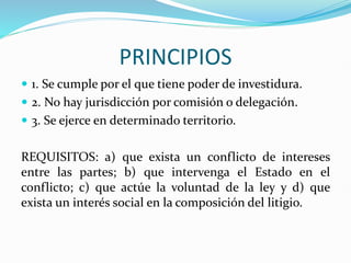 PRINCIPIOS
 1. Se cumple por el que tiene poder de investidura.
 2. No hay jurisdicción por comisión o delegación.
 3. Se ejerce en determinado territorio.
REQUISITOS: a) que exista un conflicto de intereses
entre las partes; b) que intervenga el Estado en el
conflicto; c) que actúe la voluntad de la ley y d) que
exista un interés social en la composición del litigio.
 