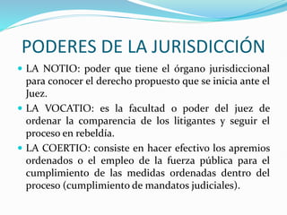 PODERES DE LA JURISDICCIÓN
 LA NOTIO: poder que tiene el órgano jurisdiccional
para conocer el derecho propuesto que se inicia ante el
Juez.
 LA VOCATIO: es la facultad o poder del juez de
ordenar la comparencia de los litigantes y seguir el
proceso en rebeldía.
 LA COERTIO: consiste en hacer efectivo los apremios
ordenados o el empleo de la fuerza pública para el
cumplimiento de las medidas ordenadas dentro del
proceso (cumplimiento de mandatos judiciales).
 