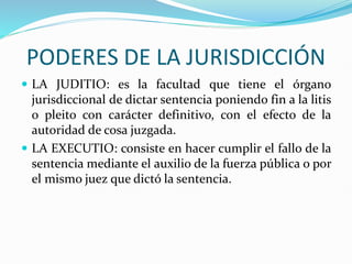 PODERES DE LA JURISDICCIÓN
 LA JUDITIO: es la facultad que tiene el órgano
jurisdiccional de dictar sentencia poniendo fin a la litis
o pleito con carácter definitivo, con el efecto de la
autoridad de cosa juzgada.
 LA EXECUTIO: consiste en hacer cumplir el fallo de la
sentencia mediante el auxilio de la fuerza pública o por
el mismo juez que dictó la sentencia.
 